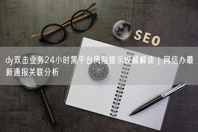 dy双击业务24小时黑平台风险提示权威解读|网信办最新通报关联分析
