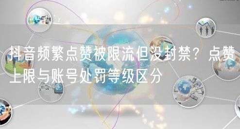 抖音频繁点赞被限流但没封禁?点赞上限与账号处罚等级区分