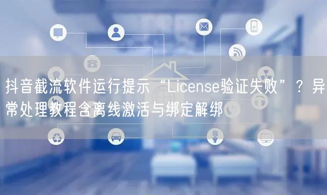 抖音截流软件运行提示“License验证失败”?异常处理教程含离线激活与绑定解绑