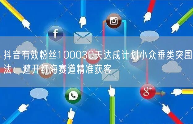 抖音有效粉丝100030天达成计划小众垂类突围法:避开红海赛道精准获客