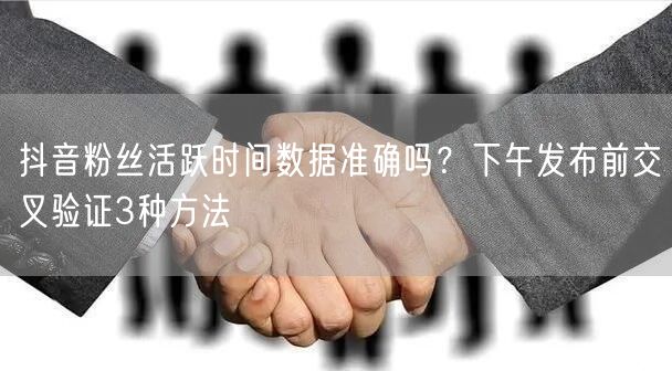 抖音粉丝活跃时间数据准确吗?下午发布前交叉验证3种方法
