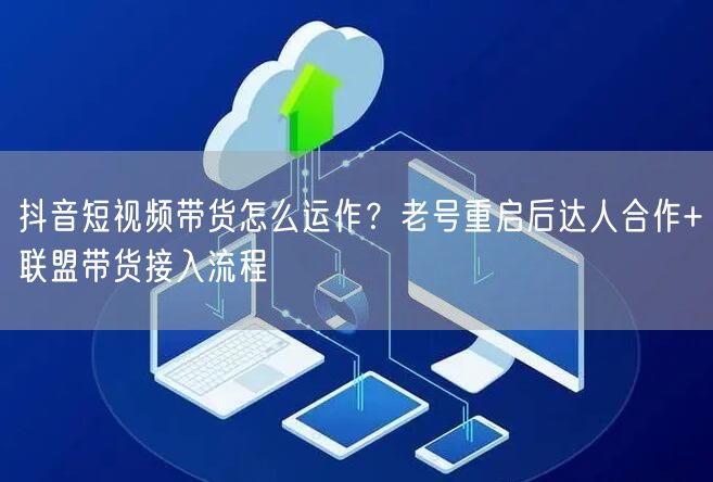 抖音短视频带货怎么运作?老号重启后达人合作+联盟带货接入流程
