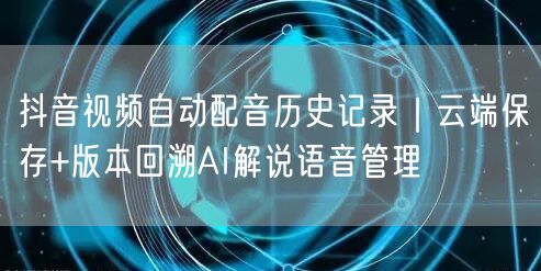 抖音视频自动配音历史记录|云端保存+版本回溯AI解说语音管理