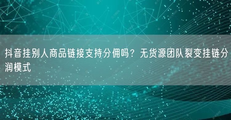 抖音挂别人商品链接支持分佣吗?无货源团队裂变挂链分润模式