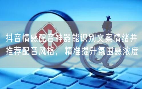 抖音情感配音神器能识别文案情绪并推荐配音风格,精准提升氛围感浓度