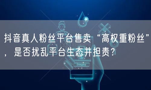 抖音真人粉丝平台售卖“高权重粉丝”,是否扰乱平台生态并担责?