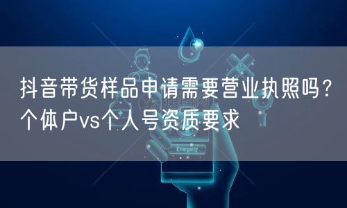 抖音带货样品申请需要营业执照吗?个体户vs个人号资质要求