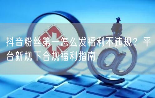抖音粉丝第一怎么发福利不违规?平台新规下合规福利指南