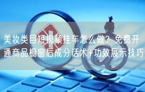美妆类目短视频挂车怎么做?免费开通商品橱窗后成分话术+功效展示技巧