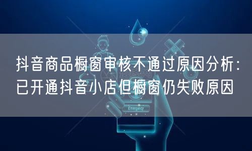 抖音商品橱窗审核不通过原因分析:已开通抖音小店但橱窗仍失败原因