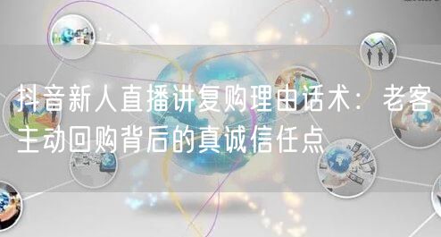 抖音新人直播讲复购理由话术:老客主动回购背后的真诚信任点