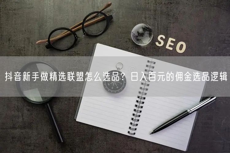 抖音新手做精选联盟怎么选品?日入百元的佣金选品逻辑