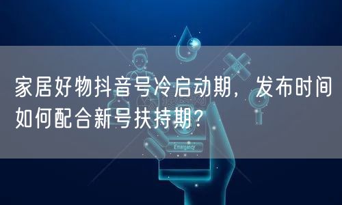 家居好物抖音号冷启动期,发布时间如何配合新号扶持期?
