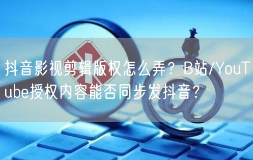 抖音影视剪辑版权怎么弄?B站/YouTube授权内容能否同步发抖音?