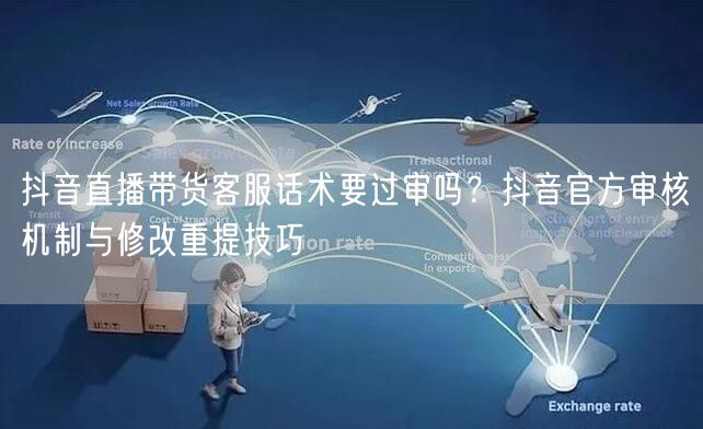 抖音直播带货客服话术要过审吗?抖音官方审核机制与修改重提技巧