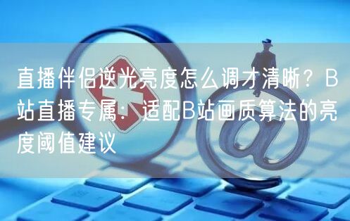 直播伴侣逆光亮度怎么调才清晰?B站直播专属:适配B站画质算法的亮度阈值建议