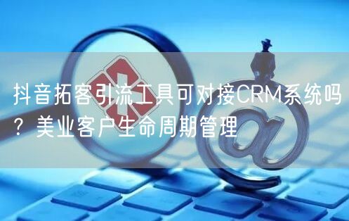 抖音拓客引流工具可对接CRM系统吗?美业客户生命周期管理