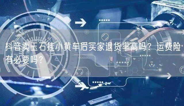 抖音卖玉石挂小黄车后买家退货率高吗?运费险有必要吗?