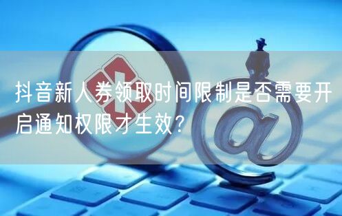 抖音新人券领取时间限制是否需要开启通知权限才生效?