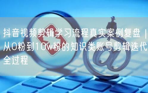 抖音视频剪辑学习流程真实案例复盘|从0粉到10w粉的知识类账号剪辑迭代全过程