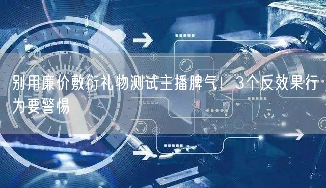 别用廉价敷衍礼物测试主播脾气!3个反效果行为要警惕