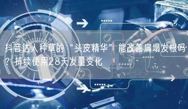 抖音达人种草的“头皮精华”能改善扁塌发根吗?持续使用28天发量变化