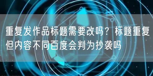 重复发作品标题需要改吗?标题重复但内容不同百度会判为抄袭吗