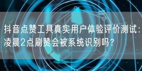 抖音点赞工具真实用户体验评价测试:凌晨2点刷赞会被系统识别吗?