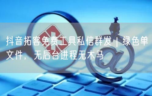 抖音拓客免费工具私信群发|绿色单文件,无后台进程无木马