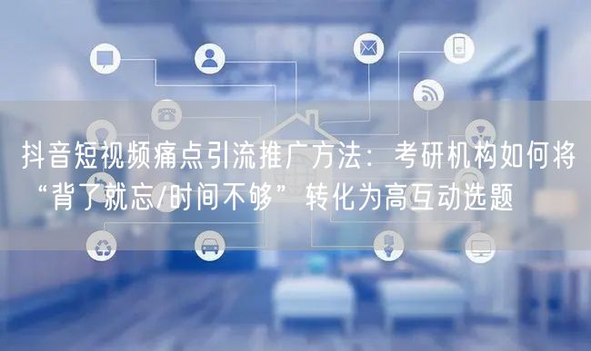 抖音短视频痛点引流推广方法:考研机构如何将“背了就忘/时间不够”转化为高互动选题