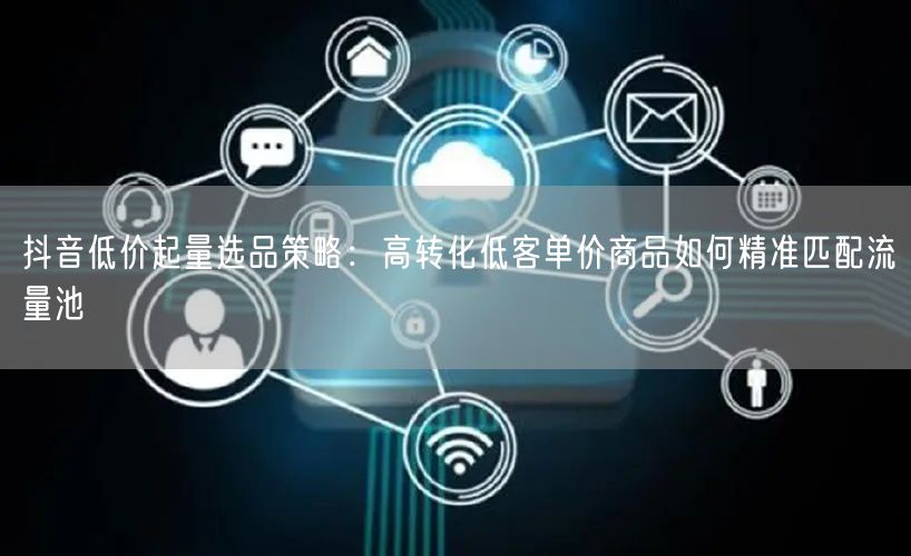 抖音低价起量选品策略:高转化低客单价商品如何精准匹配流量池