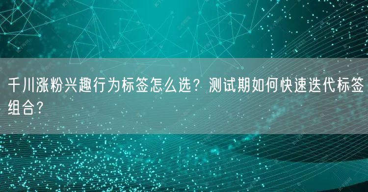 千川涨粉兴趣行为标签怎么选?测试期如何快速迭代标签组合?