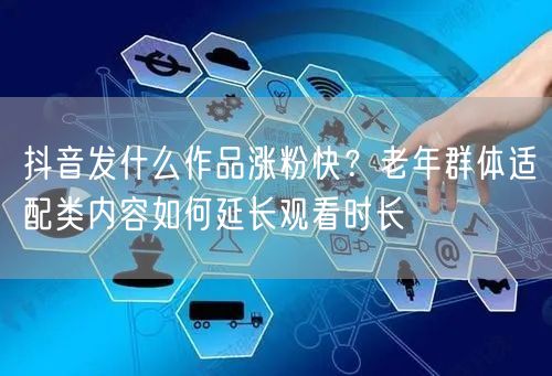抖音发什么作品涨粉快?老年群体适配类内容如何延长观看时长
