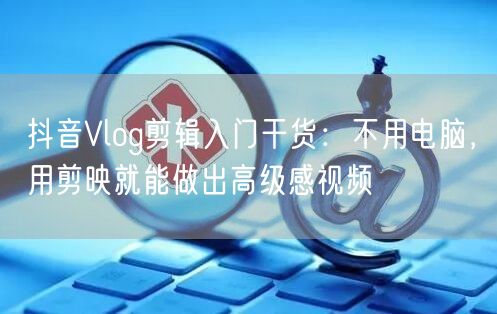 抖音Vlog剪辑入门干货:不用电脑,用剪映就能做出高级感视频