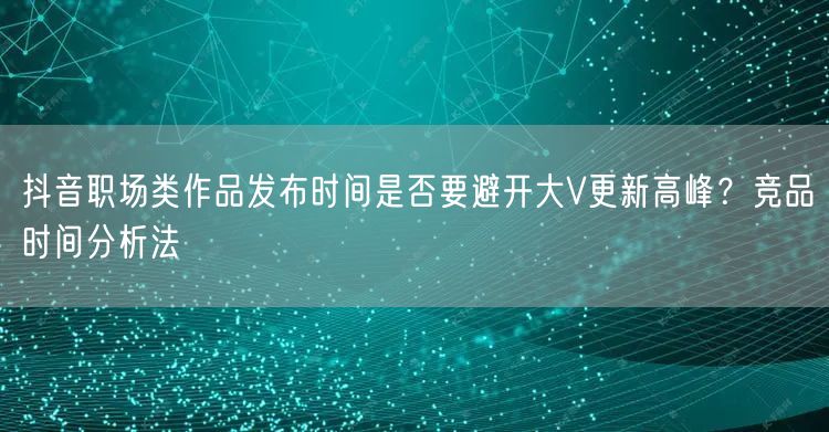 抖音职场类作品发布时间是否要避开大V更新高峰?竞品时间分析法