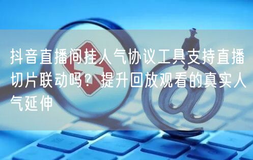 抖音直播间挂人气协议工具支持直播切片联动吗?提升回放观看的真实人气延伸