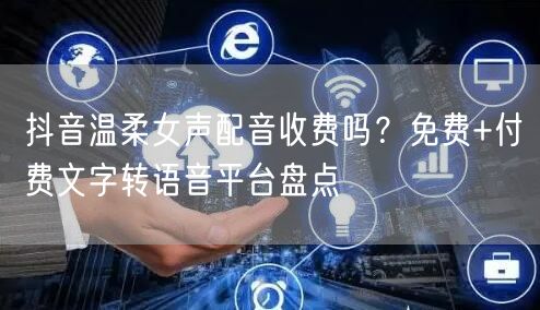 抖音温柔女声配音收费吗?免费+付费文字转语音平台盘点