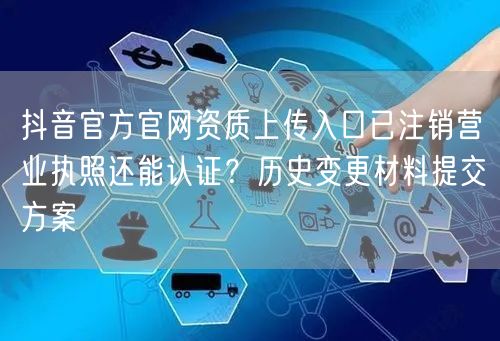抖音官方官网资质上传入口已注销营业执照还能认证?历史变更材料提交方案