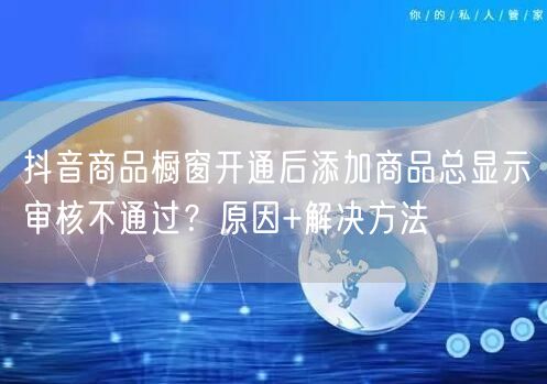 抖音商品橱窗开通后添加商品总显示审核不通过?原因+解决方法