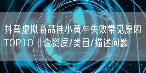 抖音虚拟商品挂小黄车失败常见原因TOP10|含资质/类目/描述问题