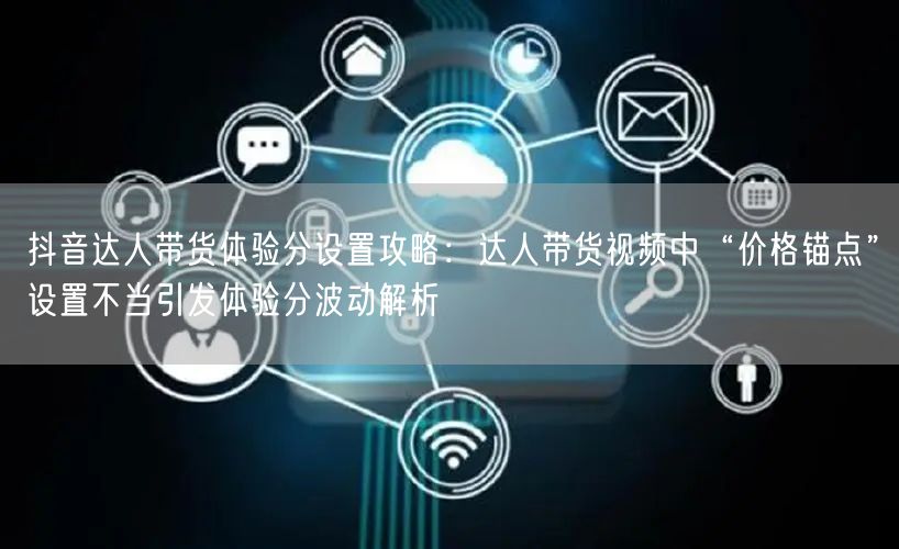 抖音达人带货体验分设置攻略:达人带货视频中“价格锚点”设置不当引发体验分波动解析