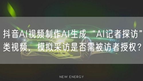 抖音AI视频制作AI生成“AI记者探访”类视频,模拟采访是否需被访者授权?