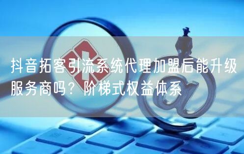 抖音拓客引流系统代理加盟后能升级服务商吗?阶梯式权益体系