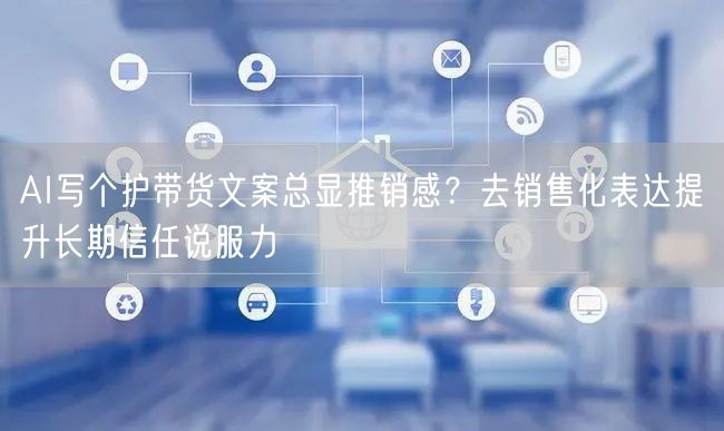 AI写个护带货文案总显推销感?去销售化表达提升长期信任说服力