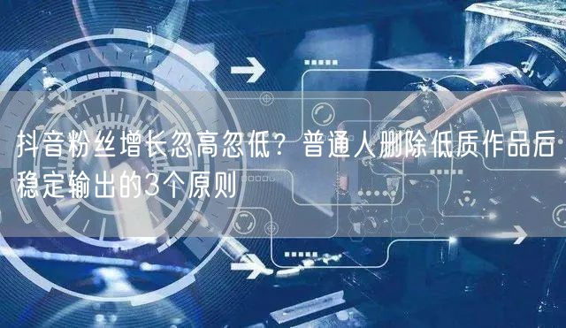抖音粉丝增长忽高忽低?普通人删除低质作品后稳定输出的3个原则