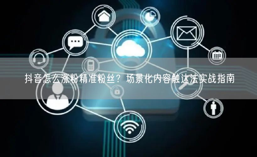 抖音怎么涨粉精准粉丝？场景化内容触达法实战指南