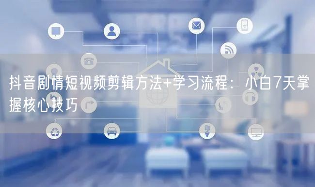 抖音剧情短视频剪辑方法+学习流程:小白7天掌握核心技巧