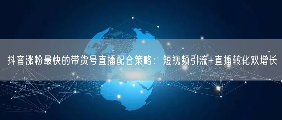 抖音涨粉最快的带货号直播配合策略：短视频引流+直播转化双增长