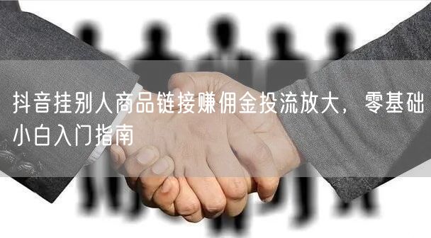 抖音挂别人商品链接赚佣金投流放大,零基础小白入门指南