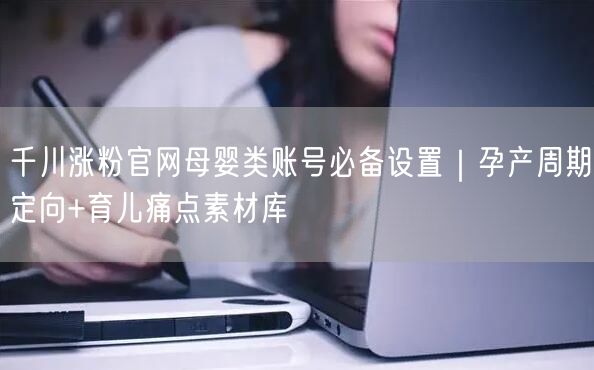 千川涨粉官网母婴类账号必备设置|孕产周期定向+育儿痛点素材库